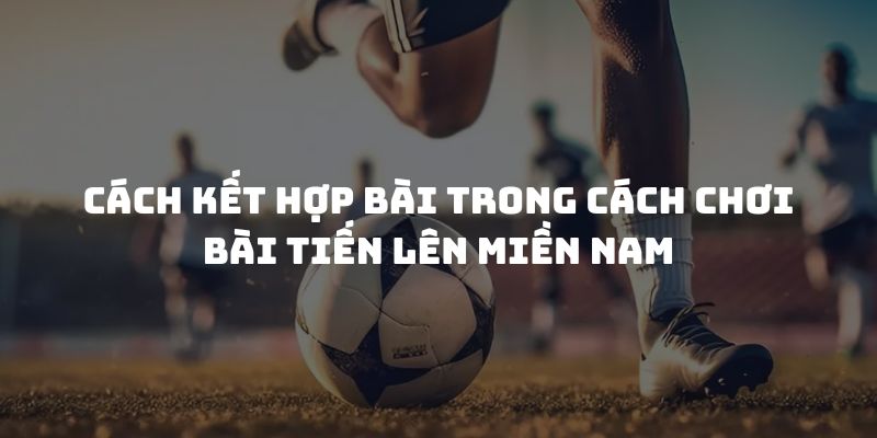 Cách kết hợp bài trong cách chơi bài tiến lên miền Nam